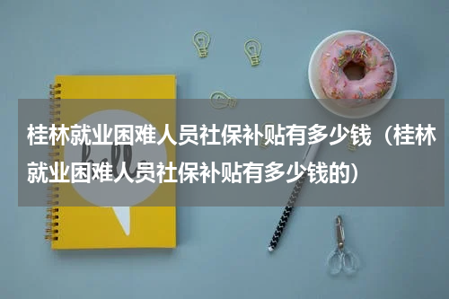 桂林就业困难人员社保补贴有多少钱（桂林就业困难人员社保补贴有多少钱的）