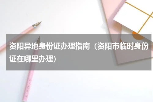 资阳异地身份证办理指南（资阳市临时身份证在哪里办理）