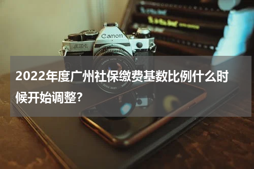 2022年度广州社保缴费基数比例什么时候开始调整？