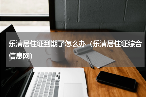 乐清居住证到期了怎么办（乐清居住证综合信息网）