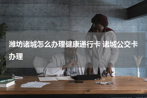 潍坊诸城怎么办理健康通行卡 诸城公交卡办理