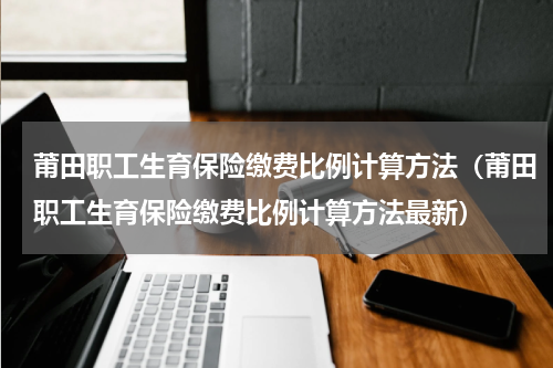 莆田职工生育保险缴费比例计算方法（莆田职工生育保险缴费比例计算方法最新）
