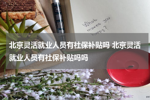 北京灵活就业人员有社保补贴吗 北京灵活就业人员有社保补贴吗吗
