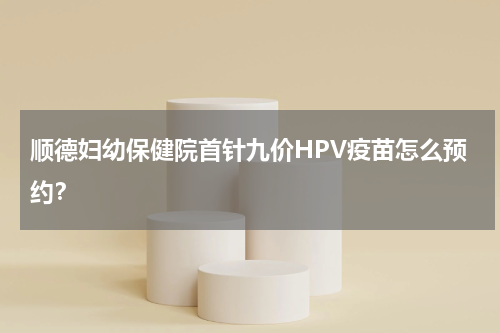 顺德妇幼保健院首针九价HPV疫苗怎么预约？