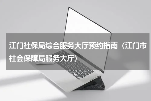 江门社保局综合服务大厅预约指南（江门市社会保障局服务大厅）