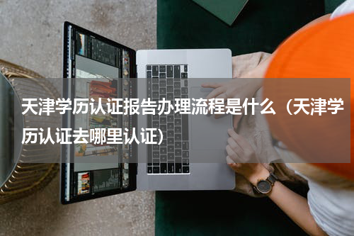 天津学历认证报告办理流程是什么（天津学历认证去哪里认证）