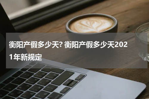 衡阳产假多少天? 衡阳产假多少天2021年新规定