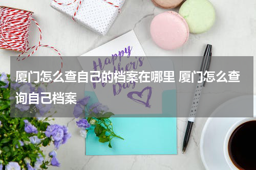 厦门怎么查自己的档案在哪里 厦门怎么查询自己档案