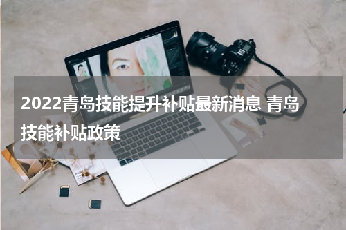 2022青岛技能提升补贴最新消息 青岛技能补贴政策