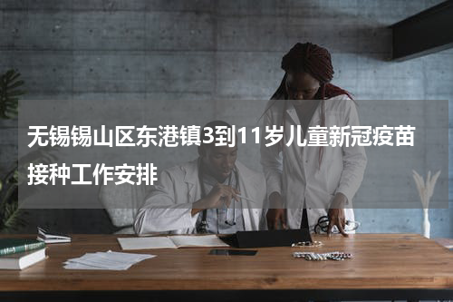 无锡锡山区东港镇3到11岁儿童新冠疫苗接种工作安排
