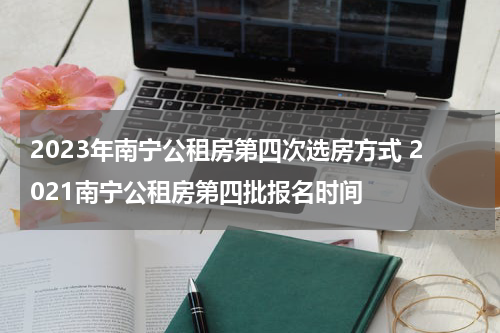 2023年南宁公租房第四次选房方式 2021南宁公租房第四批报名时间