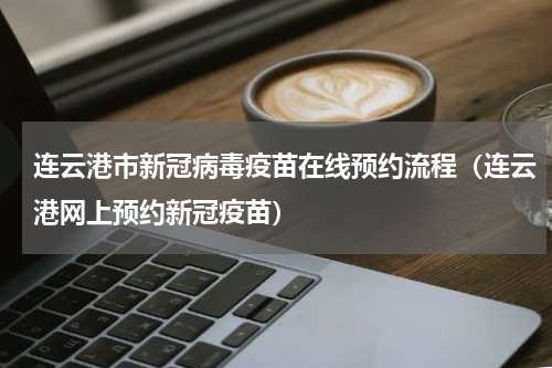 连云港市新冠病毒疫苗在线预约流程（连云港网上预约新冠疫苗）
