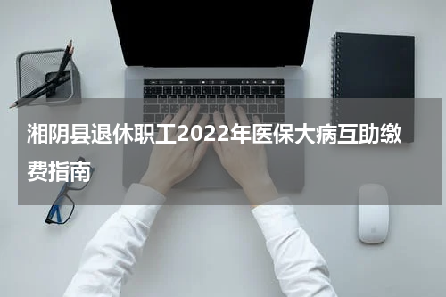 湘阴县退休职工2022年医保大病互助缴费指南