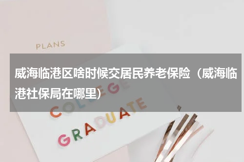 威海临港区啥时候交居民养老保险（威海临港社保局在哪里）