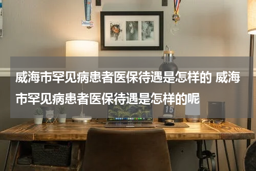 威海市罕见病患者医保待遇是怎样的 威海市罕见病患者医保待遇是怎样的呢
