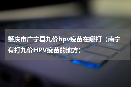 肇庆市广宁县九价hpv疫苗在哪打（南宁有打九价HPV疫苗的地方）