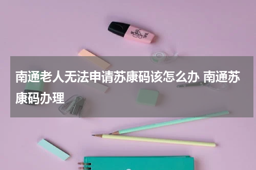 南通老人无法申请苏康码该怎么办 南通苏康码办理