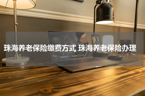 珠海养老保险缴费方式 珠海养老保险办理