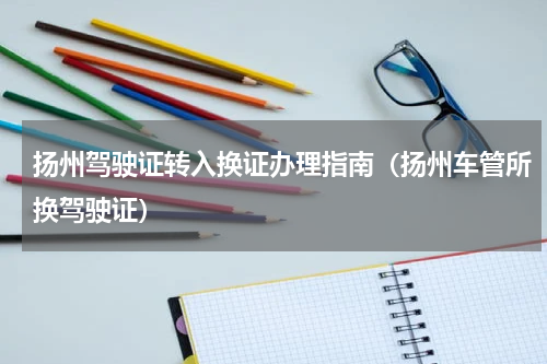 扬州驾驶证转入换证办理指南（扬州车管所换驾驶证）