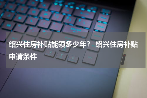 绍兴住房补贴能领多少年？ 绍兴住房补贴申请条件