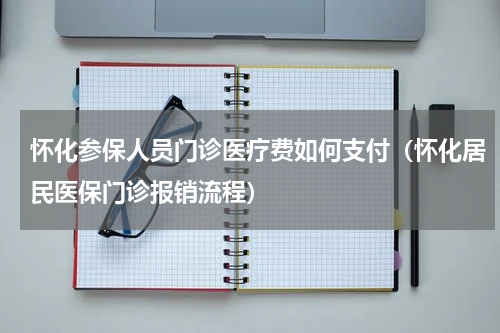 怀化参保人员门诊医疗费如何支付（怀化居民医保门诊报销流程）