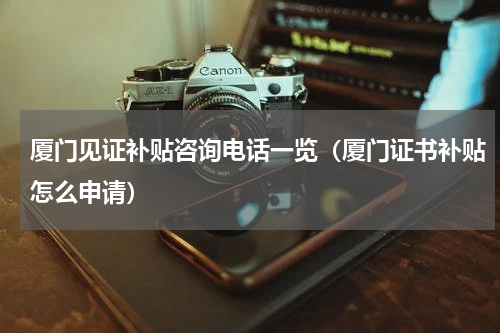 厦门见证补贴咨询电话一览（厦门证书补贴怎么申请）