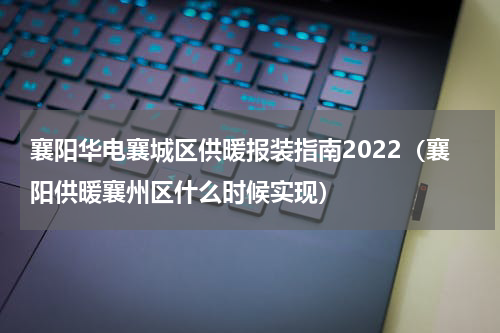 襄阳华电襄城区供暖报装指南2022(襄阳供暖襄州区什么时候实现)