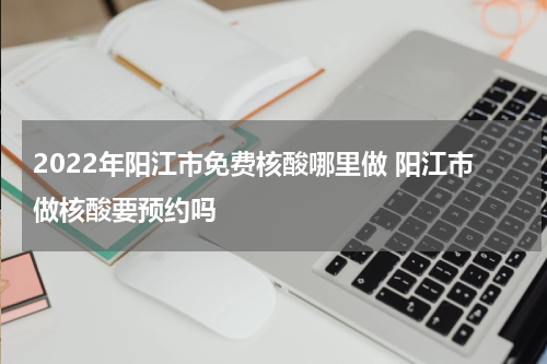 2022年阳江市免费核酸哪里做 阳江市做核酸要预约吗