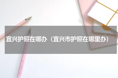 宜兴护照在哪办（宜兴市护照在哪里办）