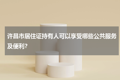 许昌市居住证持有人可以享受哪些公共服务及便利？