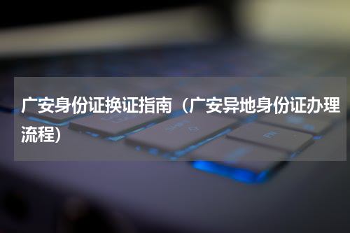 广安身份证换证指南（广安异地身份证办理流程）