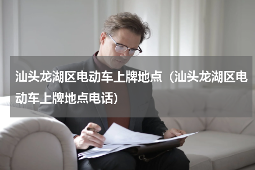 汕头龙湖区电动车上牌地点（汕头龙湖区电动车上牌地点电话）