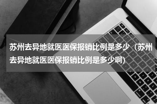 苏州去异地就医医保报销比例是多少（苏州去异地就医医保报销比例是多少啊）