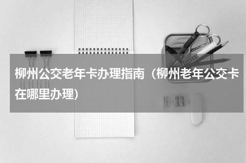 柳州公交老年卡办理指南（柳州老年公交卡在哪里办理）