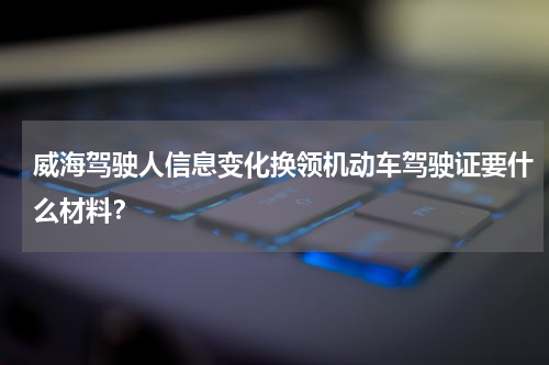 威海驾驶人信息变化换领机动车驾驶证要什么材料？