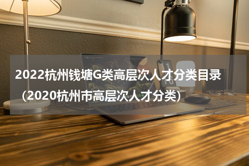 2022杭州钱塘G类高层次人才分类目录（2020杭州市高层次人才分类）