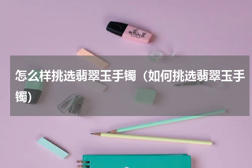 怎么样挑选翡翠玉手镯（如何挑选翡翠玉手镯）