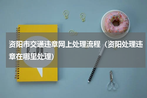 资阳市交通违章网上处理流程（资阳处理违章在哪里处理）