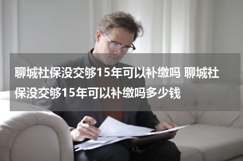 聊城社保没交够15年可以补缴吗 聊城社保没交够15年可以补缴吗多少钱