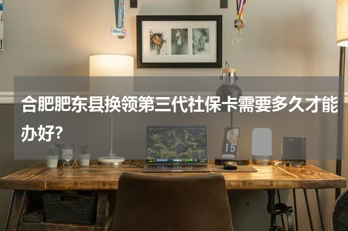 合肥肥东县换领第三代社保卡需要多久才能办好？