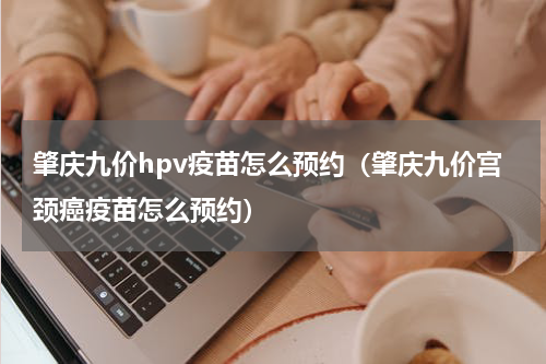 肇庆九价hpv疫苗怎么预约（肇庆九价宫颈癌疫苗怎么预约）