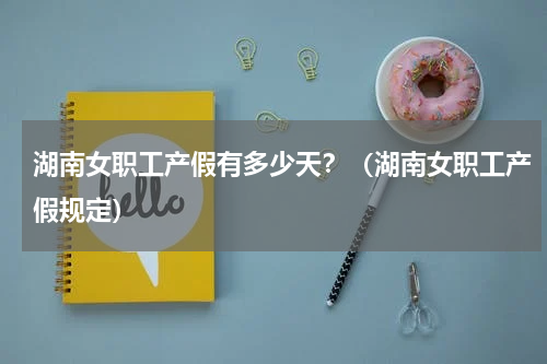 湖南女职工产假有多少天？（湖南女职工产假规定）