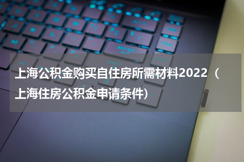 上海公积金购买自住房所需材料2022(上海住房公积金申请条件)