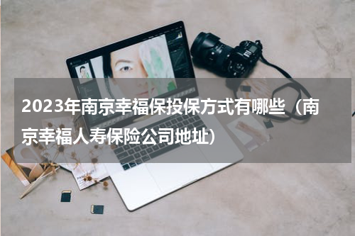 2023年南京幸福保投保方式有哪些（南京幸福人寿保险公司地址）