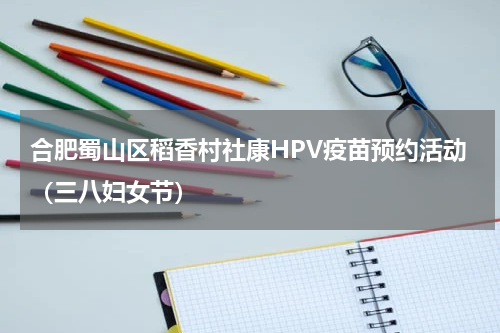 合肥蜀山区稻香村社康HPV疫苗预约活动（三八妇女节）