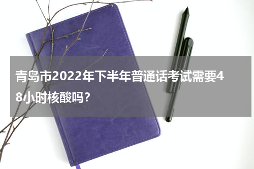 青岛市2022年下半年普通话考试需要48小时核酸吗？
