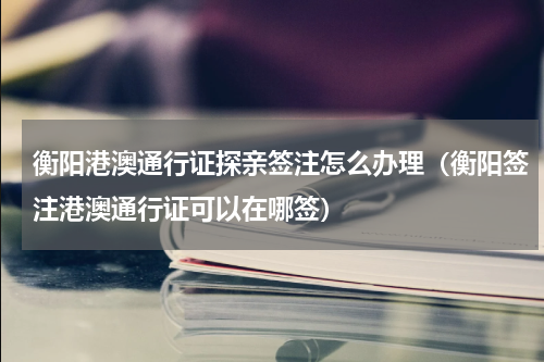 衡阳港澳通行证探亲签注怎么办理（衡阳签注港澳通行证可以在哪签）