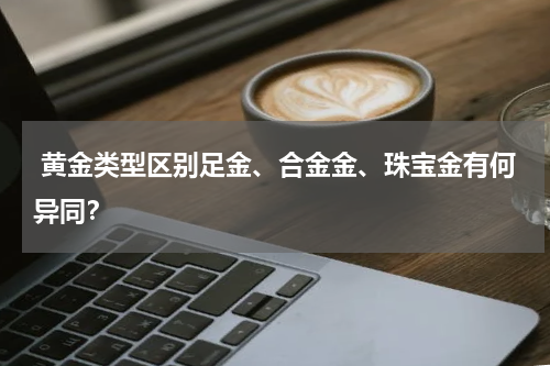  黄金类型区别足金、合金金、珠宝金有何异同？