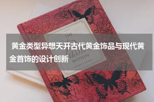  黄金类型异想天开古代黄金饰品与现代黄金首饰的设计创新