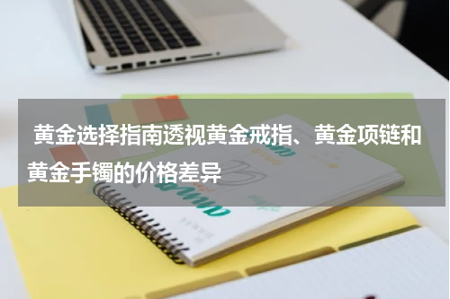  黄金选择指南透视黄金戒指、黄金项链和黄金手镯的价格差异